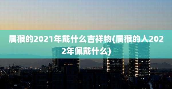 属猴的2021年戴什么吉祥物(属猴的人2022年佩戴什么)
