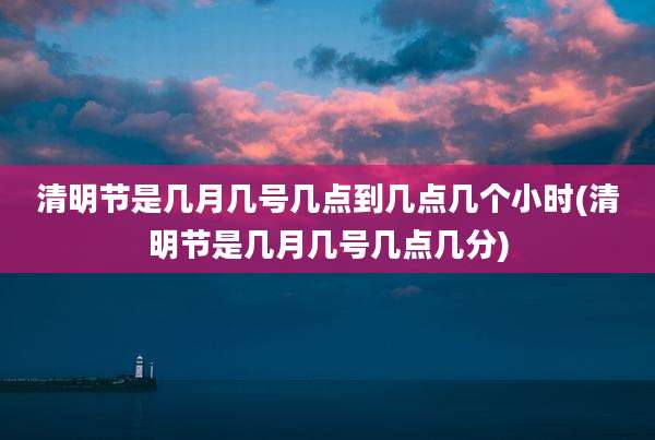 清明节是几月几号几点到几点几个小时(清明节是几月几号几点几分)
