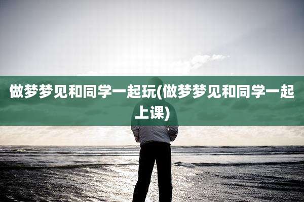 做梦梦见和同学一起玩(做梦梦见和同学一起上课)