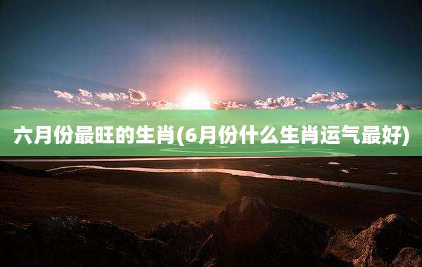 六月份最旺的生肖(6月份什么生肖运气最好)