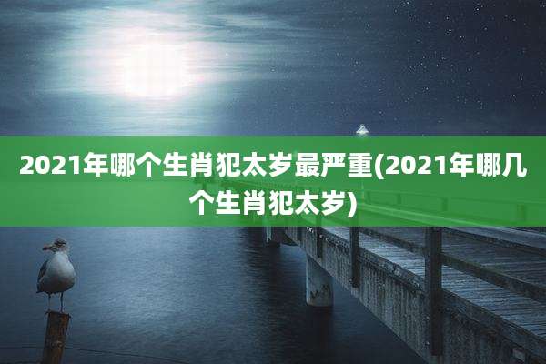2021年哪个生肖犯太岁最严重(2021年哪几个生肖犯太岁)