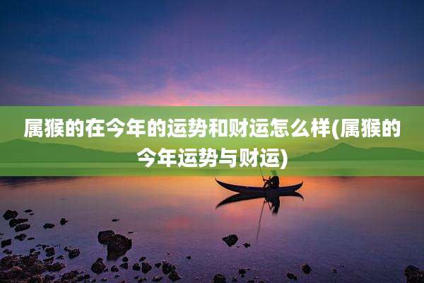 属猴的在今年的运势和财运怎么样(属猴的今年运势与财运)