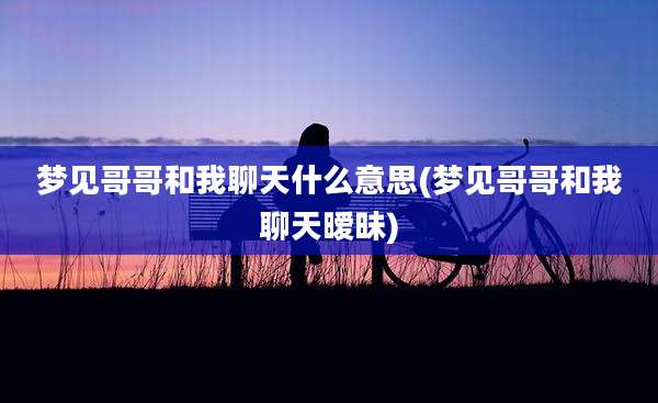 梦见哥哥和我聊天什么意思(梦见哥哥和我聊天暧昧)