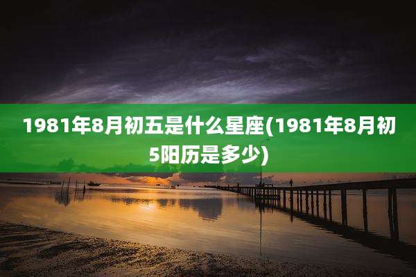 1981年8月初五是什么星座(1981年8月初5阳历是多少)
