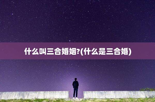 什么叫三合婚姻?(什么是三合婚)
