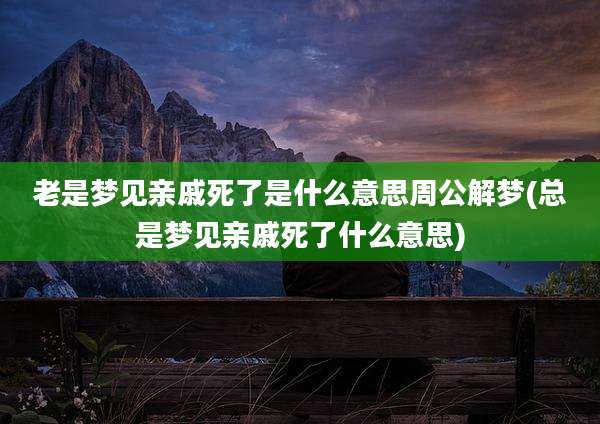 老是梦见亲戚死了是什么意思周公解梦(总是梦见亲戚死了什么意思)