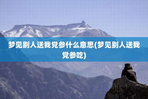 梦见别人送我党参什么意思(梦见别人送我党参吃)