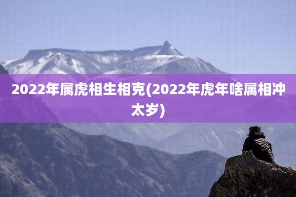 2022年属虎相生相克(2022年虎年啥属相冲太岁)