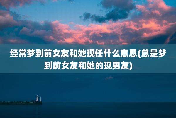 经常梦到前女友和她现任什么意思(总是梦到前女友和她的现男友)