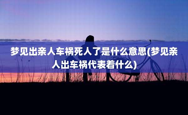 梦见出亲人车祸死人了是什么意思(梦见亲人出车祸代表着什么)
