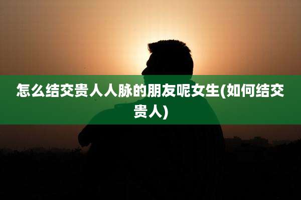 怎么结交贵人人脉的朋友呢女生(如何结交贵人)