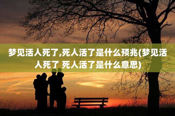 梦见活人死了,死人活了是什么预兆(梦见活人死了 死人活了是什么意思)