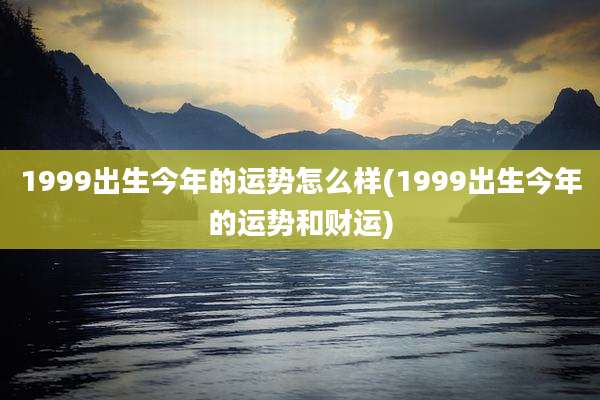 1999出生今年的运势怎么样(1999出生今年的运势和财运)