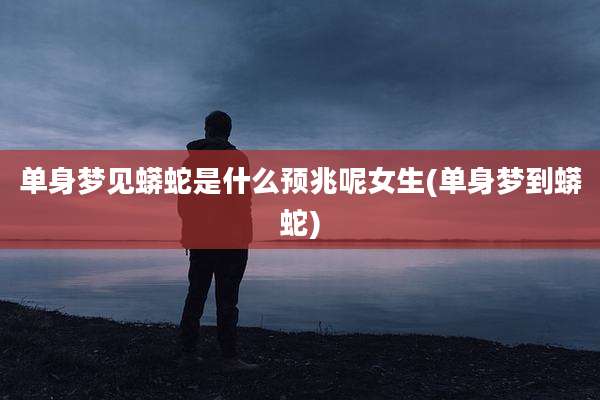 单身梦见蟒蛇是什么预兆呢女生(单身梦到蟒蛇)
