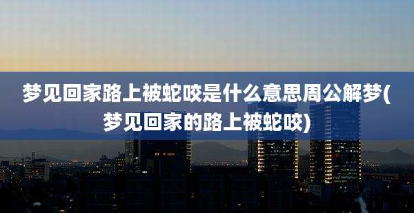 梦见回家路上被蛇咬是什么意思周公解梦(梦见回家的路上被蛇咬)