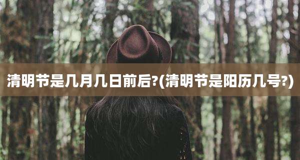 清明节是几月几日前后?(清明节是阳历几号?)