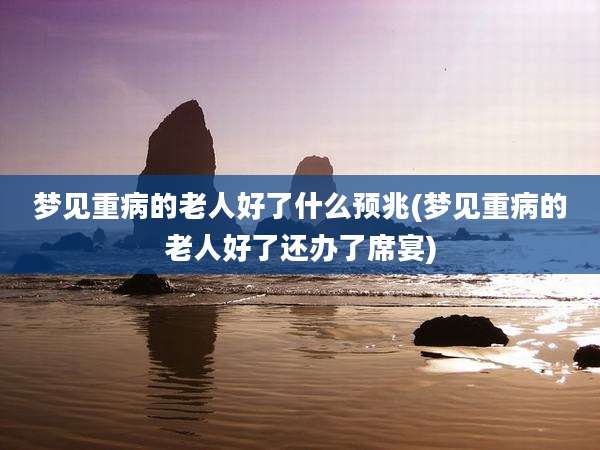 梦见重病的老人好了什么预兆(梦见重病的老人好了还办了席宴)