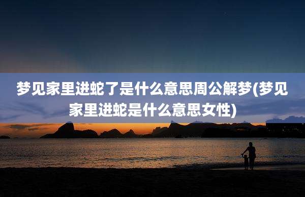 梦见家里进蛇了是什么意思周公解梦(梦见家里进蛇是什么意思女性)