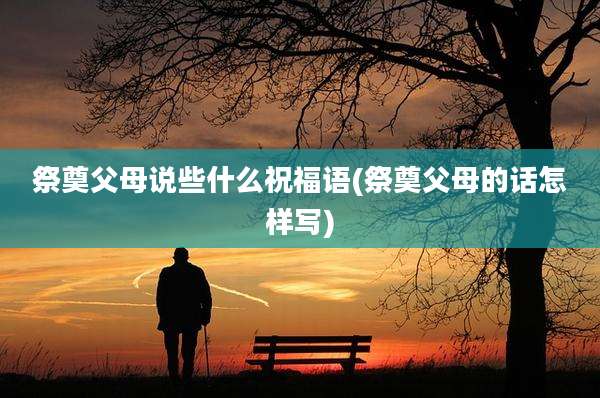 祭奠父母说些什么祝福语(祭奠父母的话怎样写)