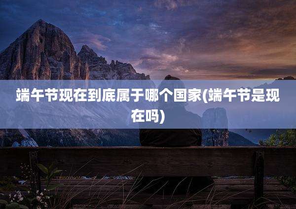 端午节现在到底属于哪个国家(端午节是现在吗)