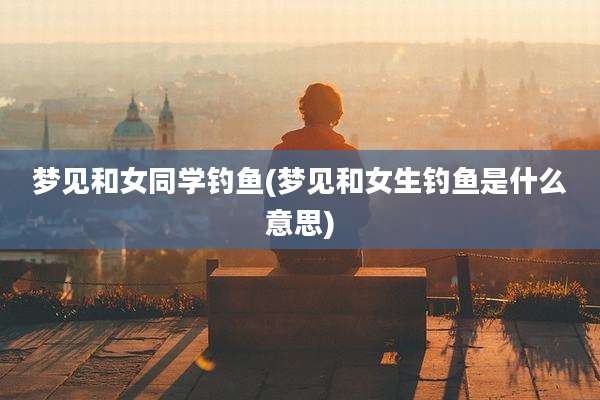 梦见和女同学钓鱼(梦见和女生钓鱼是什么意思)
