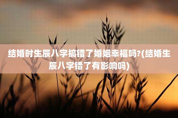 结婚时生辰八字搞错了婚姻幸福吗?(结婚生辰八字错了有影响吗)