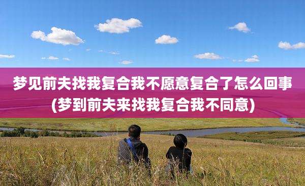 梦见前夫找我复合我不愿意复合了怎么回事(梦到前夫来找我复合我不同意)