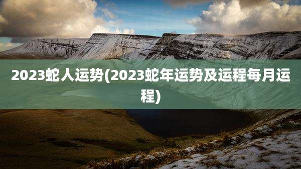 2023蛇人运势(2023蛇年运势及运程每月运程)