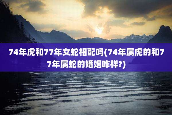 74年虎和77年女蛇相配吗(74年属虎的和77年属蛇的婚姻咋样?)