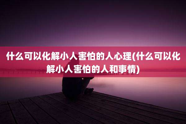 什么可以化解小人害怕的人心理(什么可以化解小人害怕的人和事情)