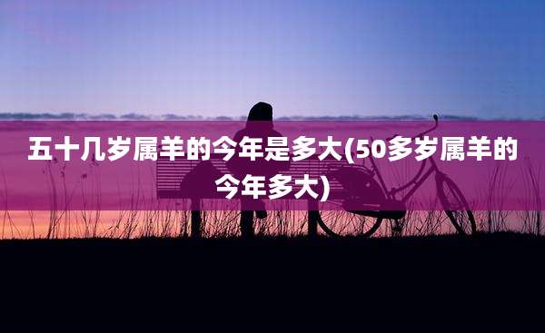 五十几岁属羊的今年是多大(50多岁属羊的今年多大)