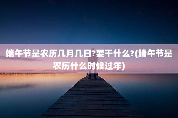端午节是农历几月几日?要干什么?(端午节是农历什么时候过年)