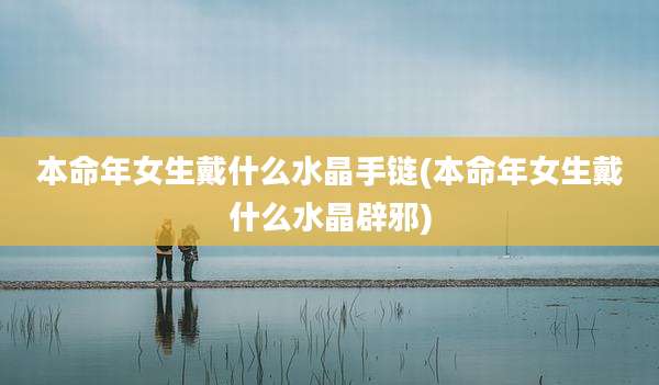 本命年女生戴什么水晶手链(本命年女生戴什么水晶辟邪)