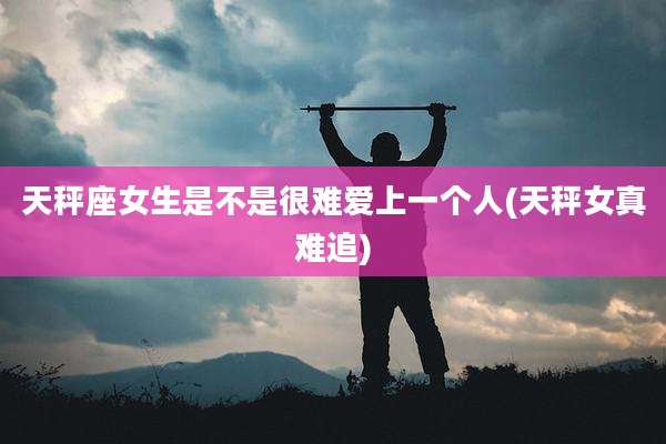 天秤座女生是不是很难爱上一个人(天秤女真难追)