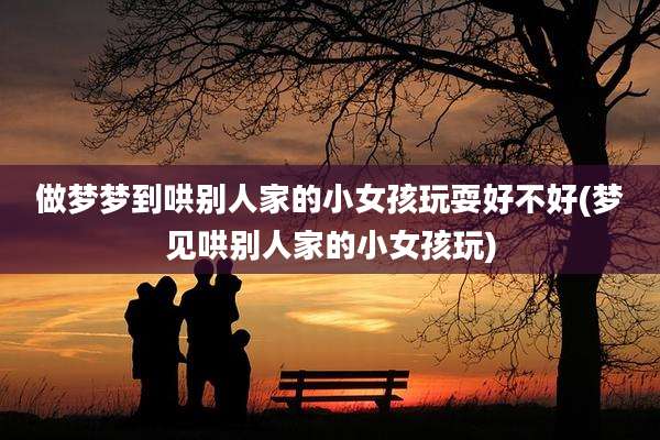 做梦梦到哄别人家的小女孩玩耍好不好(梦见哄别人家的小女孩玩)