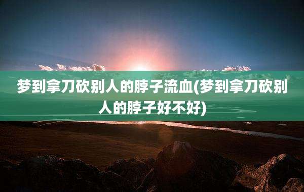 梦到拿刀砍别人的脖子流血(梦到拿刀砍别人的脖子好不好)