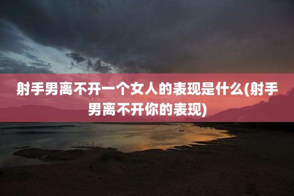 射手男离不开一个女人的表现是什么(射手男离不开你的表现)