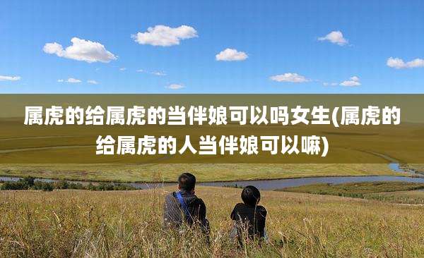 属虎的给属虎的当伴娘可以吗女生(属虎的给属虎的人当伴娘可以嘛)