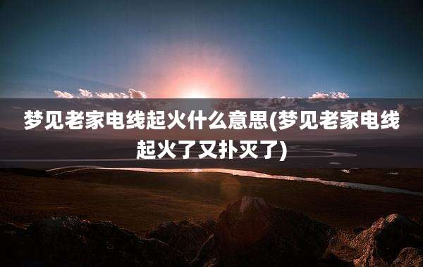 梦见老家电线起火什么意思(梦见老家电线起火了又扑灭了)