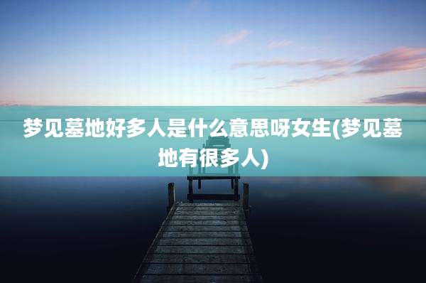 梦见墓地好多人是什么意思呀女生(梦见墓地有很多人)