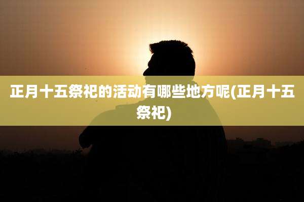 正月十五祭祀的活动有哪些地方呢(正月十五 祭祀)
