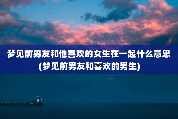 梦见前男友和他喜欢的女生在一起什么意思(梦见前男友和喜欢的男生)