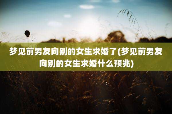 梦见前男友向别的女生求婚了(梦见前男友向别的女生求婚什么预兆)