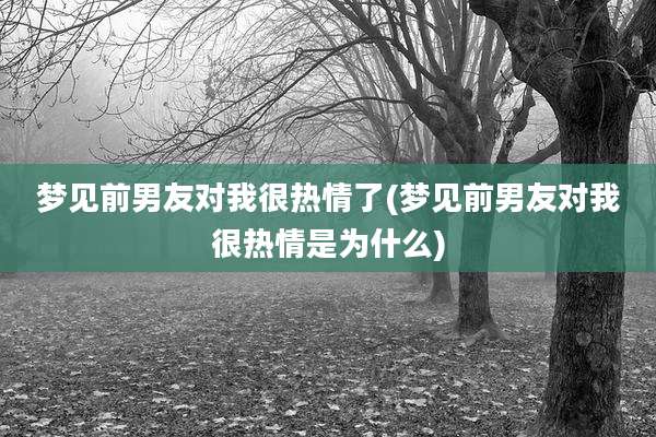 梦见前男友对我很热情了(梦见前男友对我很热情是为什么)