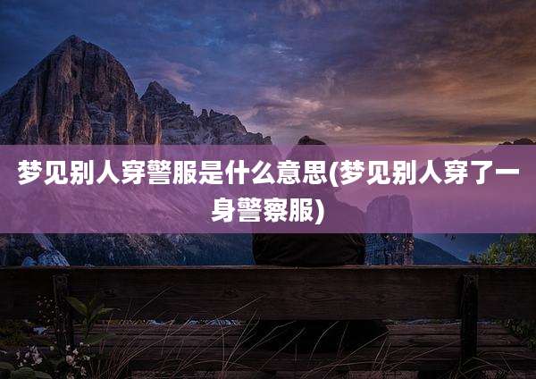 梦见别人穿警服是什么意思(梦见别人穿了一身警察服)