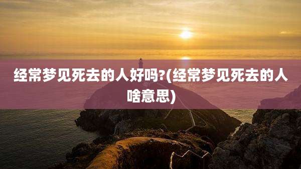 经常梦见死去的人好吗?(经常梦见死去的人啥意思)