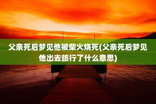 父亲死后梦见他被柴火烧死(父亲死后梦见他出去旅行了什么意思)