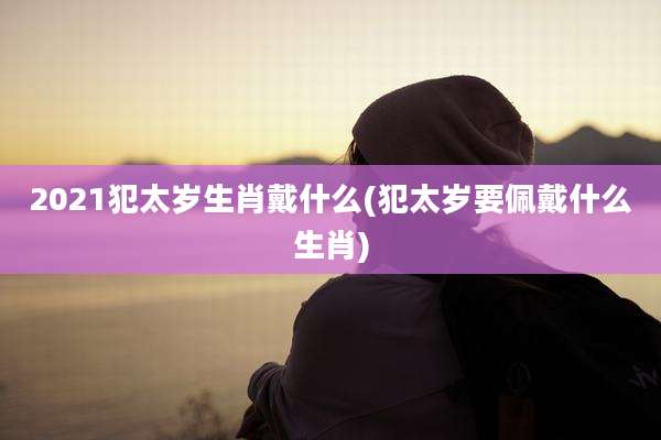 2021犯太岁生肖戴什么(犯太岁要佩戴什么生肖)