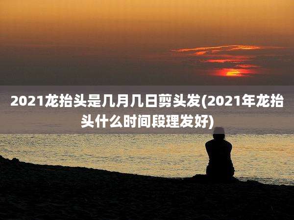 2021龙抬头是几月几日剪头发(2021年龙抬头什么时间段理发好)