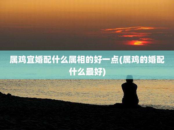 属鸡宜婚配什么属相的好一点(属鸡的婚配什么最好)